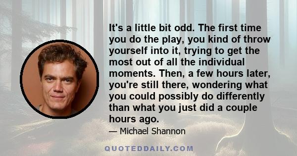 It's a little bit odd. The first time you do the play, you kind of throw yourself into it, trying to get the most out of all the individual moments. Then, a few hours later, you're still there, wondering what you could