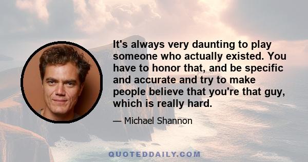 It's always very daunting to play someone who actually existed. You have to honor that, and be specific and accurate and try to make people believe that you're that guy, which is really hard.