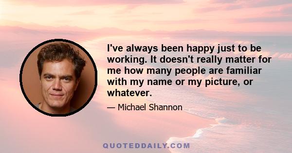 I've always been happy just to be working. It doesn't really matter for me how many people are familiar with my name or my picture, or whatever.