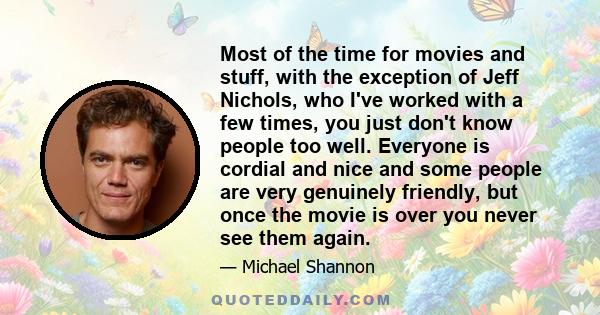 Most of the time for movies and stuff, with the exception of Jeff Nichols, who I've worked with a few times, you just don't know people too well. Everyone is cordial and nice and some people are very genuinely friendly, 