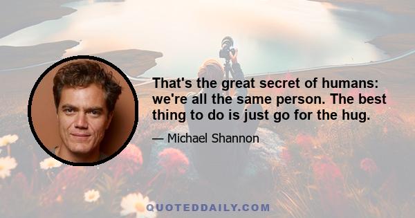 That's the great secret of humans: we're all the same person. The best thing to do is just go for the hug.