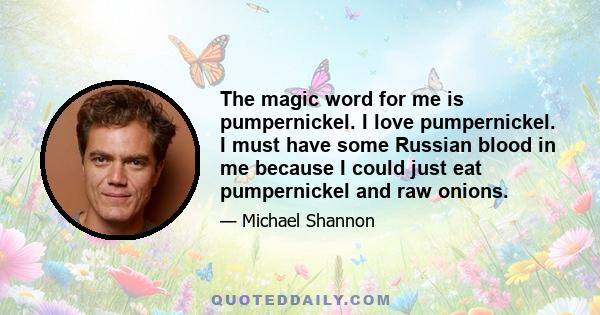 The magic word for me is pumpernickel. I love pumpernickel. I must have some Russian blood in me because I could just eat pumpernickel and raw onions.