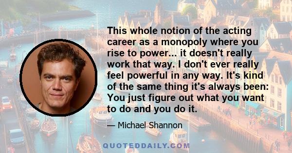 This whole notion of the acting career as a monopoly where you rise to power... it doesn't really work that way. I don't ever really feel powerful in any way. It's kind of the same thing it's always been: You just