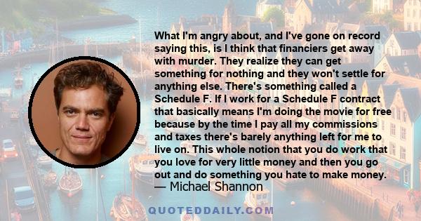 What I'm angry about, and I've gone on record saying this, is I think that financiers get away with murder. They realize they can get something for nothing and they won't settle for anything else. There's something