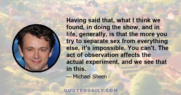 Having said that, what I think we found, in doing the show, and in life, generally, is that the more you try to separate sex from everything else, it's impossible. You can't. The act of observation affects the actual