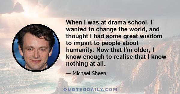 When I was at drama school, I wanted to change the world, and thought I had some great wisdom to impart to people about humanity. Now that I'm older, I know enough to realise that I know nothing at all.