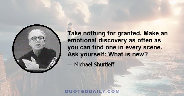 Take nothing for granted. Make an emotional discovery as often as you can find one in every scene. Ask yourself: What is new?