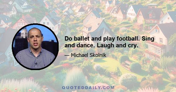 Do ballet and play football. Sing and dance. Laugh and cry.