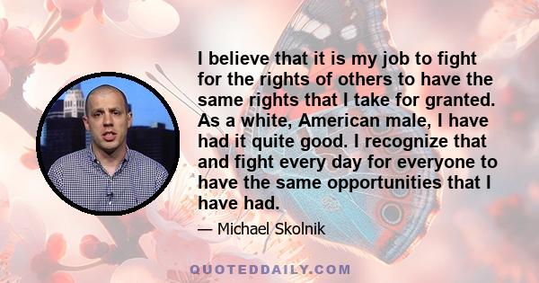 I believe that it is my job to fight for the rights of others to have the same rights that I take for granted. As a white, American male, I have had it quite good. I recognize that and fight every day for everyone to