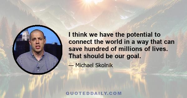 I think we have the potential to connect the world in a way that can save hundred of millions of lives. That should be our goal.