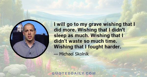 I will go to my grave wishing that I did more. Wishing that I didn't sleep as much. Wishing that I didn't waste so much time. Wishing that I fought harder.