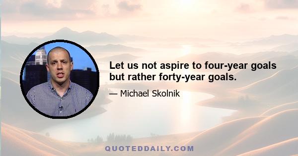 Let us not aspire to four-year goals but rather forty-year goals.