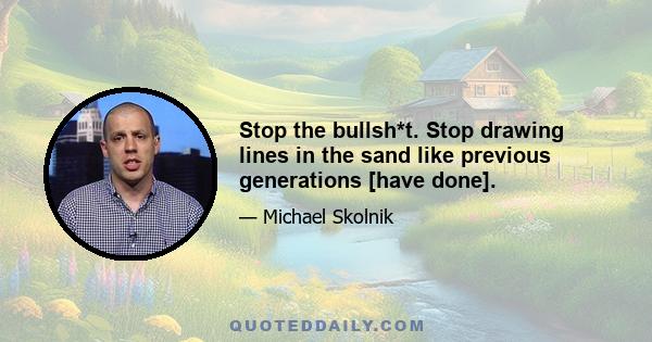 Stop the bullsh*t. Stop drawing lines in the sand like previous generations [have done].