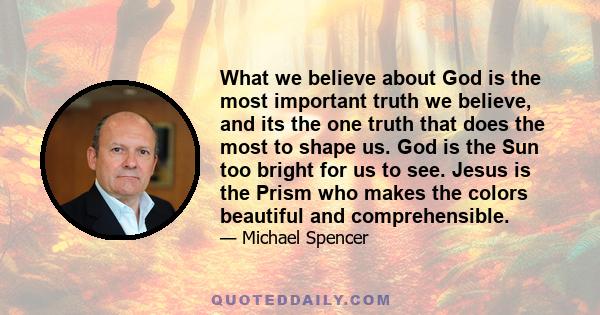 What we believe about God is the most important truth we believe, and its the one truth that does the most to shape us. God is the Sun too bright for us to see. Jesus is the Prism who makes the colors beautiful and