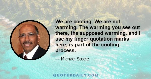 We are cooling. We are not warming. The warming you see out there, the supposed warming, and I use my finger quotation marks here, is part of the cooling process.