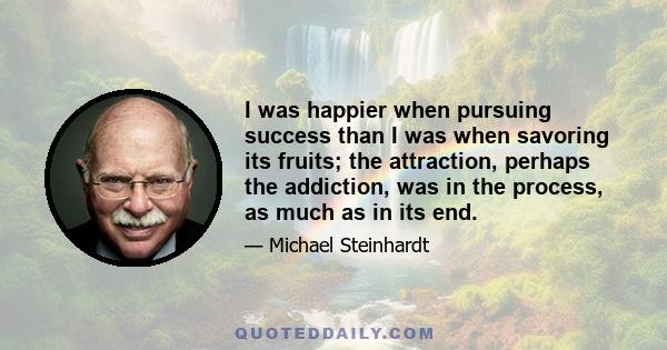 I was happier when pursuing success than I was when savoring its fruits; the attraction, perhaps the addiction, was in the process, as much as in its end.