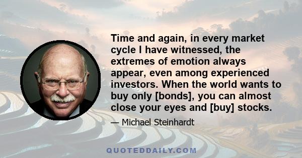 Time and again, in every market cycle I have witnessed, the extremes of emotion always appear, even among experienced investors. When the world wants to buy only [bonds], you can almost close your eyes and [buy] stocks.