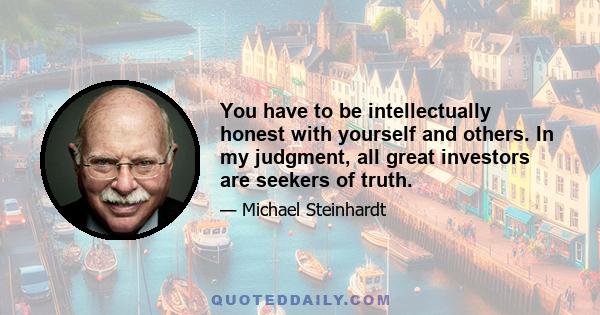 You have to be intellectually honest with yourself and others. In my judgment, all great investors are seekers of truth.