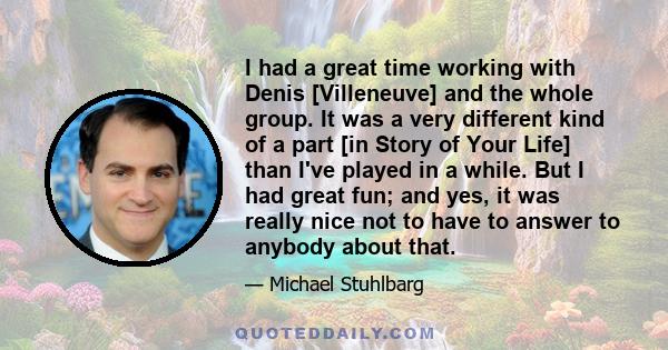 I had a great time working with Denis [Villeneuve] and the whole group. It was a very different kind of a part [in Story of Your Life] than I've played in a while. But I had great fun; and yes, it was really nice not to 