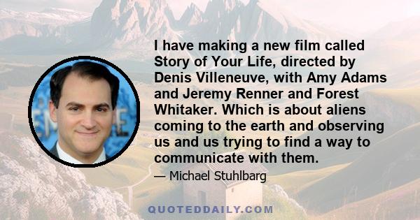 I have making a new film called Story of Your Life, directed by Denis Villeneuve, with Amy Adams and Jeremy Renner and Forest Whitaker. Which is about aliens coming to the earth and observing us and us trying to find a