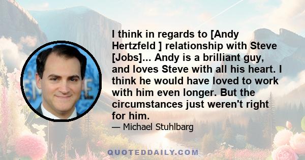 I think in regards to [Andy Hertzfeld ] relationship with Steve [Jobs]... Andy is a brilliant guy, and loves Steve with all his heart. I think he would have loved to work with him even longer. But the circumstances just 