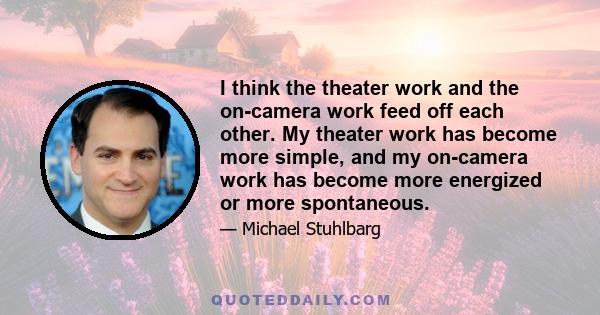 I think the theater work and the on-camera work feed off each other. My theater work has become more simple, and my on-camera work has become more energized or more spontaneous.