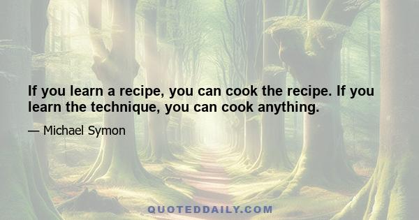 If you learn a recipe, you can cook the recipe. If you learn the technique, you can cook anything.