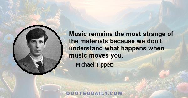 Music remains the most strange of the materials because we don't understand what happens when music moves you.