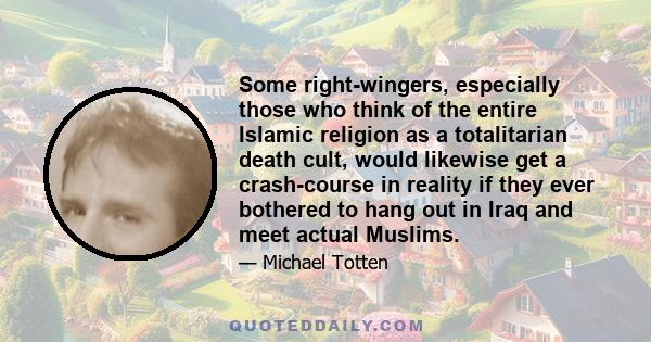 Some right-wingers, especially those who think of the entire Islamic religion as a totalitarian death cult, would likewise get a crash-course in reality if they ever bothered to hang out in Iraq and meet actual Muslims.