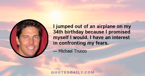 I jumped out of an airplane on my 34th birthday because I promised myself I would. I have an interest in confronting my fears.