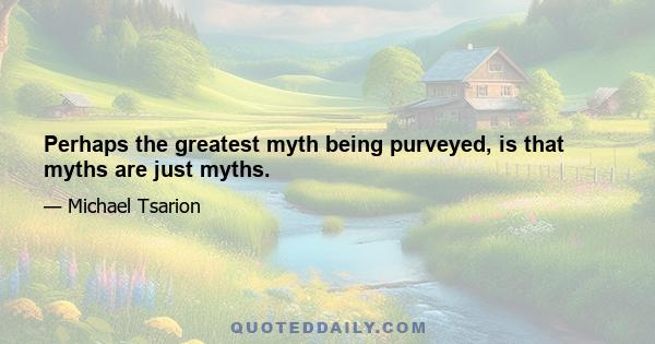 Perhaps the greatest myth being purveyed, is that myths are just myths.