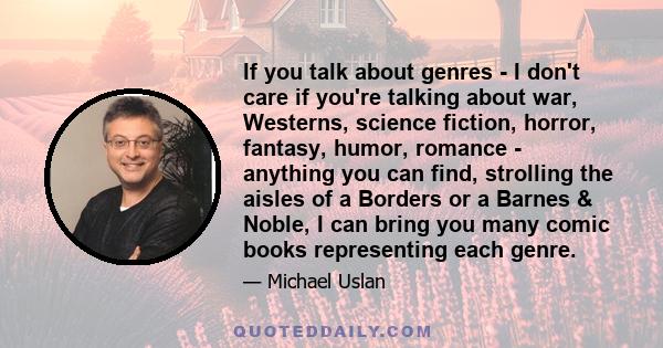 If you talk about genres - I don't care if you're talking about war, Westerns, science fiction, horror, fantasy, humor, romance - anything you can find, strolling the aisles of a Borders or a Barnes & Noble, I can bring 