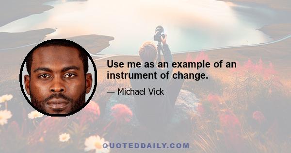 Use me as an example of an instrument of change.