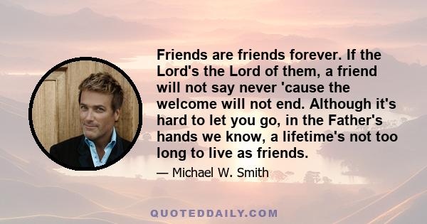 Friends are friends forever. If the Lord's the Lord of them, a friend will not say never 'cause the welcome will not end. Although it's hard to let you go, in the Father's hands we know, a lifetime's not too long to