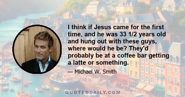 I think if Jesus came for the first time, and he was 33 1/2 years old and hung out with these guys, where would he be? They'd probably be at a coffee bar getting a latte or something.