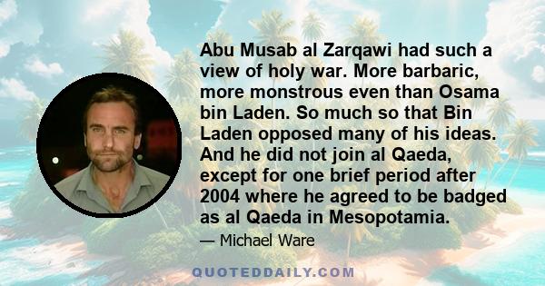 Abu Musab al Zarqawi had such a view of holy war. More barbaric, more monstrous even than Osama bin Laden. So much so that Bin Laden opposed many of his ideas. And he did not join al Qaeda, except for one brief period