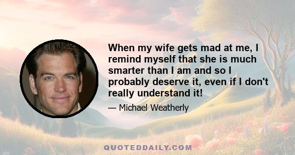 When my wife gets mad at me, I remind myself that she is much smarter than I am and so I probably deserve it, even if I don't really understand it!