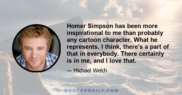 Homer Simpson has been more inspirational to me than probably any cartoon character. What he represents, I think, there's a part of that in everybody. There certainly is in me, and I love that.