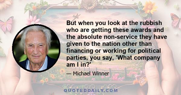 But when you look at the rubbish who are getting these awards and the absolute non-service they have given to the nation other than financing or working for political parties, you say, 'What company am I in?'