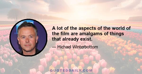 A lot of the aspects of the world of the film are amalgams of things that already exist.