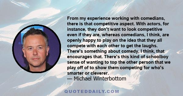 From my experience working with comedians, there is that competitive aspect. With actors, for instance, they don't want to look competitive even if they are, whereas comedians, I think, are openly happy to play on the