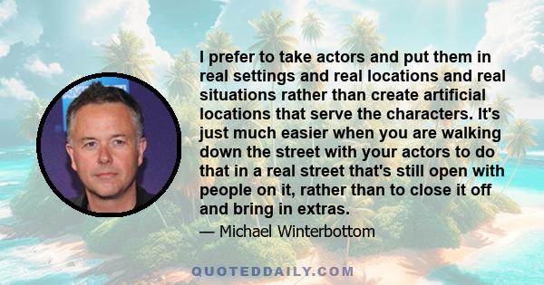 I prefer to take actors and put them in real settings and real locations and real situations rather than create artificial locations that serve the characters. It's just much easier when you are walking down the street