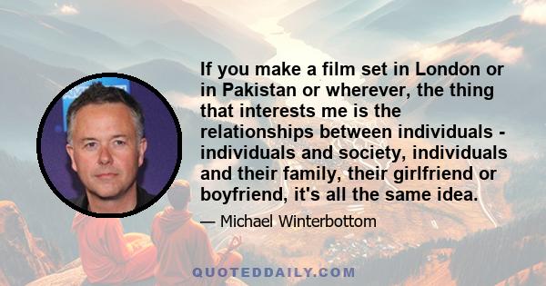 If you make a film set in London or in Pakistan or wherever, the thing that interests me is the relationships between individuals - individuals and society, individuals and their family, their girlfriend or boyfriend,