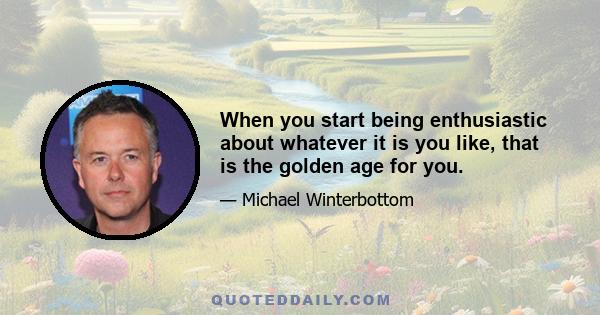 When you start being enthusiastic about whatever it is you like, that is the golden age for you.