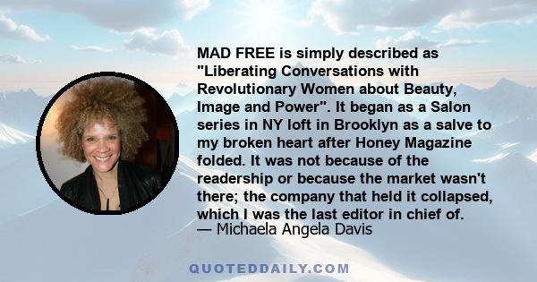 MAD FREE is simply described as Liberating Conversations with Revolutionary Women about Beauty, Image and Power. It began as a Salon series in NY loft in Brooklyn as a salve to my broken heart after Honey Magazine