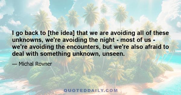 I go back to [the idea] that we are avoiding all of these unknowns, we're avoiding the night - most of us - we're avoiding the encounters, but we're also afraid to deal with something unknown, unseen.