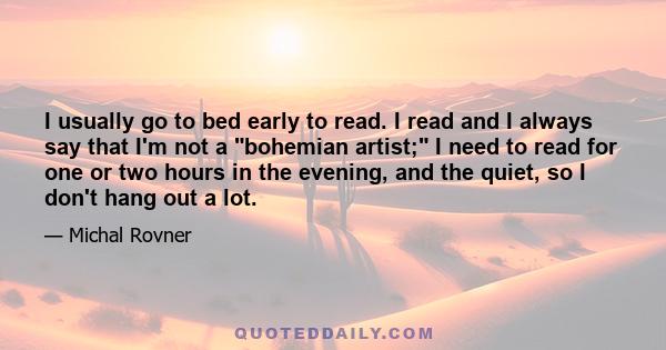 I usually go to bed early to read. I read and I always say that I'm not a bohemian artist; I need to read for one or two hours in the evening, and the quiet, so I don't hang out a lot.