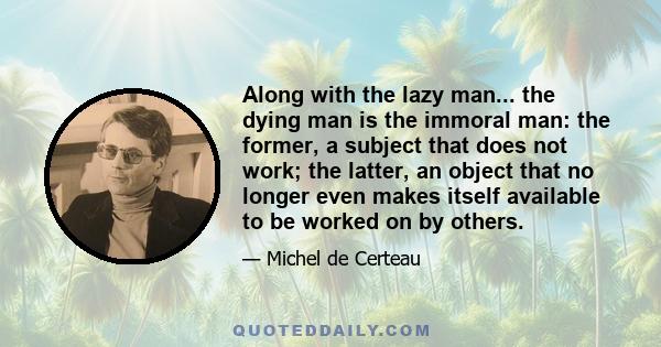 Along with the lazy man... the dying man is the immoral man: the former, a subject that does not work; the latter, an object that no longer even makes itself available to be worked on by others.