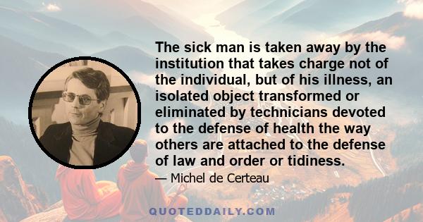 The sick man is taken away by the institution that takes charge not of the individual, but of his illness, an isolated object transformed or eliminated by technicians devoted to the defense of health the way others are