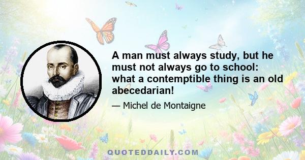 A man must always study, but he must not always go to school: what a contemptible thing is an old abecedarian!